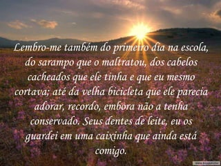 Lembro-me também do primeiro dia na escola, do sarampo que o maltratou, dos cabelos cacheados que ele tinha e que eu mesmo cortava; até da velha bicicleta que ele parecia adorar, recordo, embora não a tenha conservado. Seus dentes de leite, eu os guardei em uma caixinha que ainda está comigo. 