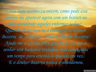 Se isso tudo aconteceu ontem, como pode esse  menino me aparecer agora com um bisturi na  mão atendendo àqueles enfermos todos?  Quando ele nasceu eu o entreguei ao doutor  Bezerra  de Menezes:  Tome-o, doutor Bezerra!  Ajude-me a criá-lo, foi o que disse. Sei que o  senhor tem bastante trabalho, mas conseguirá  um tempo para orientá-lo quando em vez.  E o doutor Bezerra nunca o abandonou. 