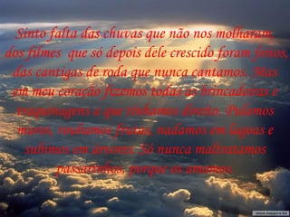 Sinto falta das chuvas que não nos molharam,  dos filmes  que só depois dele crescido foram feitos, das cantigas de roda que nunca cantamos. Mas  em meu coração fizemos todas as brincadeiras e  traquinagens a que tínhamos direito. Pulamos  muros, roubamos frutas, nadamos em lagoas e  subimos em árvores. Só nunca maltratamos  passarinhos, porque os amamos.  