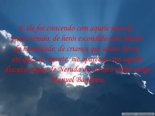 E ele foi crescendo com aquele jeito de  poeta tímido, de herói escondido pelo blusão da humildade, de criança que adora livros,  até que, de repente, me apareceu com aquele discurso digno de Neruda ou do meu velho amigo Manuel Bandeira. 