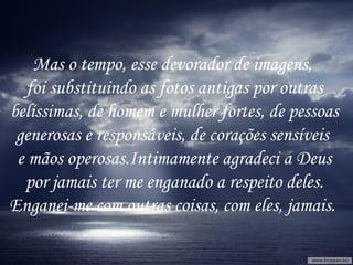 Mas o tempo, esse devorador de imagens,  foi substituindo as fotos antigas por outras belíssimas, de homem e mulher fortes, de pessoas  generosas e responsáveis, de corações sensíveis  e mãos operosas.Intimamente agradeci a Deus por jamais ter me enganado a respeito deles. Enganei-me com outras coisas, com eles, jamais.  