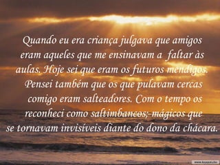 Quando eu era criança julgava que amigos  eram aqueles que me ensinavam a  faltar às  aulas. Hoje sei que eram os futuros mendigos.  Pensei também que os que pulavam cercas comigo eram salteadores. Com o tempo os reconheci como saltimbancos; mágicos que  se tornavam invisíveis diante do dono da chácara.  
