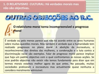 1. O RELATIVISMO CULTURAL: Há verdades morais mas
não são objectivas.




        O relativismo moral torna incompreensível o progresso
        moral

 É verdade ou pelo menos parece que não há acordo entre os seres humanos
 sobre muitas questões morais. Mas também é verdade que a humanidade tem
 realizado progressos no plano moral. A abolição da escravatura, o
 reconhecimento dos direitos das mulheres, a condenação e a luta contra a
 discriminação racial são exemplos. Falar de progresso moral parece implicar
 que haja um padrão objectivo com o qual confrontamos as nossas acções. Se
 esse padrão objectivo não existir não temos fundamento para dizer que em
 termos morais estamos melhor agora do que antes. No passado, muitas
 sociedades praticaram a escravatura mas actualmente quase nenhuma a
 considera moralmente admissível.
 