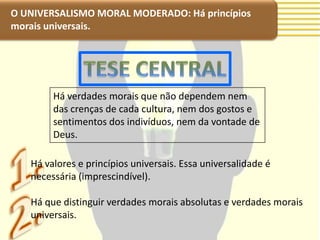 O UNIVERSALISMO MORAL MODERADO: Há princípios
morais universais.




        Há verdades morais que não dependem nem
        das crenças de cada cultura, nem dos gostos e
        sentimentos dos indivíduos, nem da vontade de
        Deus.

   Há valores e princípios universais. Essa universalidade é
   necessária (imprescindível).

   Há que distinguir verdades morais absolutas e verdades morais
   universais.
 