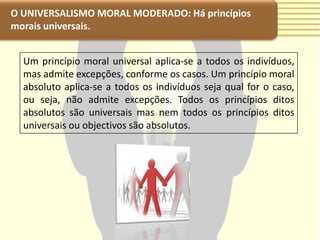 O UNIVERSALISMO MORAL MODERADO: Há princípios
morais universais.


  Um princípio moral universal aplica-se a todos os indivíduos,
  mas admite excepções, conforme os casos. Um princípio moral
  absoluto aplica-se a todos os indivíduos seja qual for o caso,
  ou seja, não admite excepções. Todos os princípios ditos
  absolutos são universais mas nem todos os princípios ditos
  universais ou objectivos são absolutos.
 