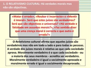 1. O RELATIVISMO CULTURAL: Há verdades morais mas
não são objectivas.


      «Matar é errado», «Roubar é incorrecto» e «Mentir
       é imoral». Será que estes juízos são verdadeiros?
      Será que são objectivos e universais? «Há verdade e
      falsidade em assuntos morais?», «Faz sentido dizer
        que uma crença moral é correcta e que outra é
                           errada?»

      O Relativismo cultural afirma que aqueles juízos são
  verdadeiros mas não em todo o lado e para todas as pessoas.
  A verdade dos juízos morais é relativa ao que cada sociedade
  aprova. Moralmente verdadeiro é o que cada sociedade - ou
     a maioria dos seus membros - acredita ser verdadeiro.
    Moralmente verdadeiro é igual a socialmente aprovado e
     moralmente errado é igual a socialmente desaprovado.
 