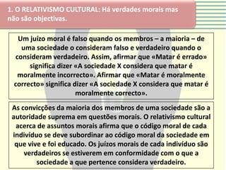 1. O RELATIVISMO CULTURAL: Há verdades morais mas
não são objectivas.

  Um juízo moral é falso quando os membros – a maioria – de
   uma sociedade o consideram falso e verdadeiro quando o
 consideram verdadeiro. Assim, afirmar que «Matar é errado»
      significa dizer «A sociedade X considera que matar é
  moralmente incorrecto». Afirmar que «Matar é moralmente
 correcto» significa dizer «A sociedade X considera que matar é
                      moralmente correcto».
 As convicções da maioria dos membros de uma sociedade são a
 autoridade suprema em questões morais. O relativismo cultural
  acerca de assuntos morais afirma que o código moral de cada
 indivíduo se deve subordinar ao código moral da sociedade em
  que vive e foi educado. Os juízos morais de cada indivíduo são
     verdadeiros se estiverem em conformidade com o que a
         sociedade a que pertence considera verdadeiro.
 