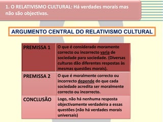 1. O RELATIVISMO CULTURAL: Há verdades morais mas
não são objectivas.


  ARGUMENTO CENTRAL DO RELATIVISMO CULTURAL

       PREMISSA 1   O que é considerado moramente
                    correcto ou incorrecto varia de
                    sociedade para sociedade. (Diversas
                    culturas dão diferentes respostas às
                    mesmas questões morais).
       PREMISSA 2   O que é moralmente correcto ou
                    incorrecto depende do que cada
                    sociedade acredita ser moralmente
                    correcto ou incorrecto.
       CONCLUSÃO    Logo, não há nenhuma resposta
                    objectivamente verdadeira a essas
                    questões (não há verdades morais
                    universais)
 