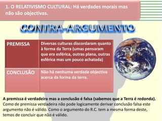 1. O RELATIVISMO CULTURAL: Há verdades morais mas
 não são objectivas.




 PREMISSA          Diversas culturas discordaram quanto
                   à forma da Terra (umas pensaram
                   que era esférica, outras plana, outras
                   esférica mas um pouco achatada)

 CONCLUSÃO         Não há nenhuma verdade objectiva
                   acerca da forma da terra.



A premissa é verdadeira mas a conclusão é falsa (sabemos que a Terra é redonda).
Como de premissa verdadeira não pode logicamente derivar conclusão falsa este
argumento não é válido. Como o argumento do R.C. tem a mesma forma deste,
temos de concluir que não é válido.
 