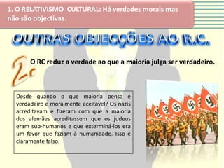 1. O RELATIVISMO CULTURAL: Há verdades morais mas
não são objectivas.




       O RC reduz a verdade ao que a maioria julga ser verdadeiro.



  Desde quando o que maioria pensa é
  verdadeiro e moralmente aceitável? Os nazis
  acreditavam e fizeram com que a maioria
  dos alemães acreditassem que os judeus
  eram sub-humanos e que exterminá-los era
  um favor que faziam à humanidade. Isso é
  claramente falso.
 