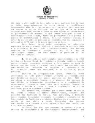 não cabe a utilização de tais valores para qualquer fim de quem
os detém temporariamente. De outra parte, o recolhimento
intempestivo além de criar um passivo financeiro, gera encargos
que oneram os cofres Públicos, uma vez que há de se pagar
correção monetária, multas e juros de mora quando do recolhimento
ou parcelamento de débitos, o que também configura ofensa à
economicidade. Com efeito, mesmo um parcelamento não possui o
condão de desconstituir a mácula, mas sim parcelar débito. É
dever do gestor público recolher as contribuições dos segurados e
patronal ao RPPS dentro do prazo previsto em Lei.
          Tais fatos, desse modo, contrariam os princípios
expressos da administração pública, o postulado da economicidade
e o princípio do equilíbrio financeiro-atuarial dos Regimes
Próprios de Previdência, artigos 37, 40, 70 e 195, da
Constituição Federal, bem como afronta os preceitos da Lei
Municipal nº 408/2006.

          2. Em relação às contribuições previdenciárias de 2010
devidas ao Regime Geral de Previdência Social, verifico também
restar provado, consoante reconhece a Interessada na peça de
Defesa, que não houve o integral recolhimento das contribuições
previdenciárias.   Deixou-se  de    recolher  a    importância   de
R$ 106.479,50, parte dos segurados, e R$ 275.508,06, parte
patronal.
          Trata-se de irregularidade grave. Constitui dever
inescusável de todo gestor público recolher as contribuições
previdenciárias dentro do prazo previsto em lei. Além de
prejudicar o equilíbrio-financeiro e atuarial dos regimes de
previdência, o intempestivo recolhimento ou a realização de
parcelamento, consoante ressaltado, gera encargos financeiros
vultosos – multas e juros - para a Prefeitura, em última
instância, para os cidadãos arcarem.
          Por conseguinte, enalteço que o parcelamento de débito
não afasta a mácula na esfera administrativa, natureza dos
julgados dos Tribunais de Contas. Pelo contrário, a formação
desse passivo financeiro contraria disposições elementares da
Constituição da República e prejudica diretamente a sociedade, na
medida   em   que   abala   a   saúde   financeira    dos   regimes
previdenciários e submete à coletividade o ônus para regularizar
a infração do gestor.
          Saliento, por fim, que caracteriza conduta típica a
omissão de recolhimento de contribuições previdenciárias dos


                                                                  3
 