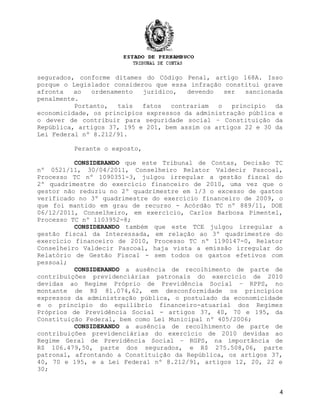 segurados, conforme ditames do Código Penal, artigo 168A. Isso
porque o Legislador considerou que essa infração constitui grave
afronta   ao   ordenamento  jurídico,   devendo   ser   sancionada
penalmente.
          Portanto,   tais  fatos  contrariam   o   princípio   da
economicidade, os princípios expressos da administração pública e
o dever de contribuir para seguridade social – Constituição da
República, artigos 37, 195 e 201, bem assim os artigos 22 e 30 da
Lei Federal nº 8.212/91.

         Perante o exposto,

          CONSIDERANDO que este Tribunal de Contas, Decisão TC
nº 0521/11, 30/04/2011, Conselheiro Relator Valdecir Pascoal,
Processo TC nº 1090351-3, julgou irregular a gestão fiscal do
2º quadrimestre do exercício financeiro de 2010, uma vez que o
gestor não reduziu no 2º quadrimestre em 1/3 o excesso de gastos
verificado no 3º quadrimestre do exercício financeiro de 2009, o
que foi mantido em grau de recurso - Acórdão TC nº 889/11, DOE
06/12/2011, Conselheiro, em exercício, Carlos Barbosa Pimentel,
Processo TC nº 1103952-8;
          CONSIDERANDO também que este TCE julgou irregular a
gestão fiscal da Interessada, em relação ao 3º quadrimestre do
exercício financeiro de 2010, Processo TC nº 1190147-0, Relator
Conselheiro Valdecir Pascoal, haja vista a emissão irregular do
Relatório de Gestão Fiscal - sem todos os gastos efetivos com
pessoal;
          CONSIDERANDO a ausência de recolhimento de parte de
contribuições previdenciárias patronais do exercício de 2010
devidas ao Regime Próprio de Previdência Social – RPPS, no
montante de R$ 81.074,62, em desconformidade os princípios
expressos da administração pública, o postulado da economicidade
e o princípio do equilíbrio financeiro-atuarial dos Regimes
Próprios de Previdência Social - artigos 37, 40, 70 e 195, da
Constituição Federal, bem como Lei Municipal nº 405/2006;
          CONSIDERANDO a ausência de recolhimento de parte de
contribuições previdenciárias do exercício de 2010 devidas ao
Regime Geral de Previdência Social – RGPS, na importância de
R$ 106.479,50, parte dos segurados, e R$ 275.508,06, parte
patronal, afrontando a Constituição da República, os artigos 37,
40, 70 e 195, e a Lei Federal nº 8.212/91, artigos 12, 20, 22 e
30;


                                                                 4
 