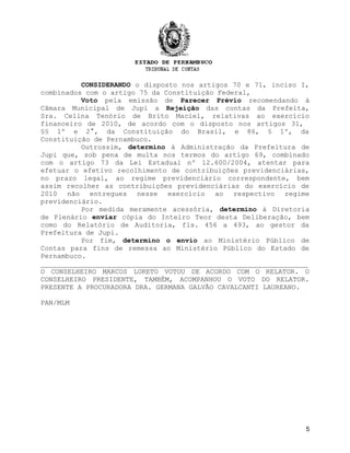 CONSIDERANDO o disposto nos artigos 70 e 71, inciso I,
combinados com o artigo 75 da Constituição Federal,
          Voto pela emissão de Parecer Prévio recomendando à
Câmara Municipal de Jupi a Rejeição das contas da Prefeita,
Sra. Celina Tenório de Brito Maciel, relativas ao exercício
financeiro de 2010, de acordo com o disposto nos artigos 31,
§§ 1º e 2°, da Constituição do Brasil, e 86, § 1º, da
Constituição de Pernambuco.
          Outrossim, determino à Administração da Prefeitura de
Jupi que, sob pena de multa nos termos do artigo 69, combinado
com o artigo 73 da Lei Estadual nº 12.600/2004, atentar para
efetuar o efetivo recolhimento de contribuições previdenciárias,
no prazo legal, ao regime previdenciário correspondente, bem
assim recolher as contribuições previdenciárias do exercício de
2010 não entregues nesse exercício ao respectivo regime
previdenciário.
          Por medida meramente acessória, determino à Diretoria
de Plenário enviar cópia do Inteiro Teor desta Deliberação, bem
como do Relatório de Auditoria, fls. 456 a 493, ao gestor da
Prefeitura de Jupi.
          Por fim, determino o envio ao Ministério Público de
Contas para fins de remessa ao Ministério Público do Estado de
Pernambuco.
_________________________________________________________________
O CONSELHEIRO MARCOS LORETO VOTOU DE ACORDO COM O RELATOR. O
CONSELHEIRO PRESIDENTE, TAMBÉM, ACOMPANHOU O VOTO DO RELATOR.
PRESENTE A PROCURADORA DRA. GERMANA GALVÃO CAVALCANTI LAUREANO.

PAN/MLM




                                                                5
 