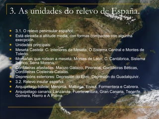 3. As unidades do relevo de España. 3.1. O relevo peninsular español. Está elevada a altitude media, con formas compactas con algunha execpción. Unidades principais:  Meseta Castelá: C. Interiores da Meseta, O Sistema Central e Montes de Toledo.  Montañas que rodean a meseta: Montes de León, C. Cantábrica, Sistema Ibérico, Serra Morena. Cordilleiras afastadas: Macizo Galaico, Pireneos, Cordilleiras Béticas, Cordilleiras Costeiras-Catalás. Depresións exteriores: Depresión do Ebro, Depresión do Guadalquivir.  3.2. Relevo insular español. Arquipélago balear: Menorca, Mallorca, Eivisa, Formentera e Cabrera. Arquipélago canario: Lanzarote, Fuerteventura, Gran Canaria, Tenerife, Gomera, Hierro e A Palma.  