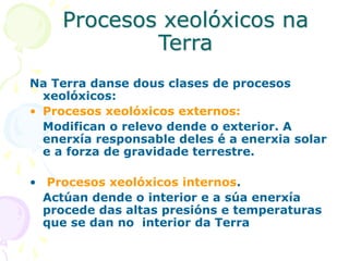 Procesos xeolóxicos na
Terra
Na Terra danse dous clases de procesos
xeolóxicos:
• Procesos xeolóxicos externos:
Modifican o relevo dende o exterior. A
enerxía responsable deles é a enerxia solar
e a forza de gravidade terrestre.
• Procesos xeolóxicos internos.
Actúan dende o interior e a súa enerxía
procede das altas presións e temperaturas
que se dan no interior da Terra
 