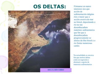 OS DELTAS:
DELTA RÍO EBRO
Fórmanse en mares
interiores nos que
acción de
sedimentación dalgúns
ríos e maior que a
acción erosiva do mar
no litoral, depositando o
río na súa
desembocadura
materiais sedimentarios
que fan que a
desembocadura
progresivamente se
alonxe da liña litoral e o
río forme numerosas
canles
Na actualidade os encoros
fan que moitos deltas
estén en regresión o
diminuir o aporte de
materiais sedimentarios
 