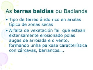 As terras baldías ou Badlands
• Tipo de terreo árido rico en arxilas
típico de zonas secas
• A falta de vexetación fai que estean
extensamente erosionado polas
augas de arroiada e o vento,
formando unha paixase característica
con cárcavas, barrancos….
 