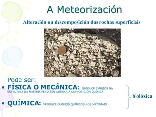 A Meteorización
Pode ser:
• FÍSICA O MECÁNICA: PRODUCE CAMBIOS NA
ESTRUTURA DA MATERIA PERO SEN ALTERAR A COMPOSICIÓN QUÍMICA
• QUÍMICA: PRODUCE CAMBIOS QUÍMICOS NOS MATERIAIS
Alteración ou descomposición das rochas superficiais
biolóxica
 