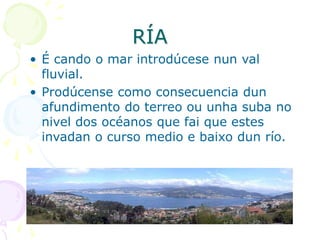 RÍA
• É cando o mar introdúcese nun val
fluvial.
• Prodúcense como consecuencia dun
afundimento do terreo ou unha suba no
nivel dos océanos que fai que estes
invadan o curso medio e baixo dun río.
 