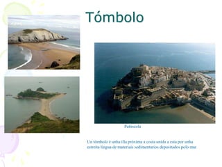 Tómbolo
Peñiscola
Un tómbolo é unha illa próxima a costa unida a esta por unha
estreita língua de materiais sedimentarios depositados polo mar
 