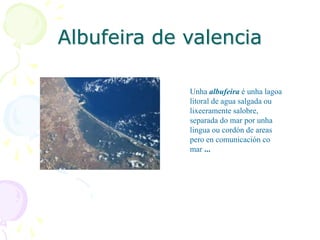 Albufeira de valencia
Unha albufeira é unha lagoa
litoral de agua salgada ou
lixeeramente salobre,
separada do mar por unha
lingua ou cordón de areas
pero en comunicación co
mar ...
 