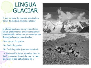 LINGUA
GLACIAR
O xeo e a neve do glaciar é arrastrado a
través da chamada lingua do glaciar
O glaciar ainda que se move moi lento
ten un gran poder de erosíon arrastarndo
e arrinacando rochas que se acumulan nas
denominadas morrenas situadas:
-Nos laterais do glaciar
-No fondo do glaciar
-No final do glaciar (morrena terminal)
-A forte erosión destes materiais tanto no
fondo como nos laterais fai que os vales
glaciares teñan unha forma en U
 