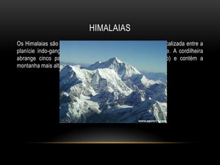 HIMALAIAS
Os Himalaias são a mais alta cadeia montanhosa do mundo, localizada entre a
planície indo-gangética, ao sul, e o planalto tibetano, ao norte. A cordilheira
abrange cinco países (Índia, China, Butão, Nepal, Paquistão) e contém a
montanha mais alta do planeta, o Monte Evereste.
 