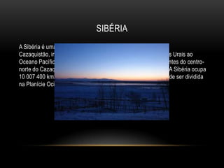 SIBÉRIA
A Sibéria é uma vasta região da Rússia e do Norte do
Cazaquistão, integralmente no norte da Ásia, estendendo-se dos Urais ao
Oceano Pacífico, e para sul desde o Oceano Ártico, até aos montes do centro-
norte do Cazaquistão e até à fronteira com a Mongólia e China. A Sibéria ocupa
10 007 400 km2 (58% da área da Rússia). Geograficamente, pode ser dividida
na Planície Ocidental Siberiana e o Planalto Central Siberiano.
 