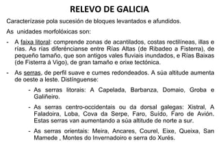 RELEVO DE GALICIA Caracterízase pola sucesión de bloques levantados e afundidos. As  unidades morfolóxicas son: A  faixa litoral : comprende zonas de acantilados, costas rectilíneas, illas e rías. As rías diferéncianse entre Rías Altas (de Ribadeo a Fisterra), de pequeño tamaño, que son antigos vales fluviais inundados, e Rías Baixas (de Fisterra á Vigo), de gran tamaño e orixe tectónica. As  serras , de perfil suave e cumes redondeados. A súa altitude aumenta de oeste a leste. Distínguense: As serras litorais: A Capelada, Barbanza, Domaio, Groba e Galiñeiro. As serras centro-occidentais ou da dorsal galegas: Xistral, A Faladoira, Loba, Cova da Serpe, Faro, Suído, Faro de Avión. Estas serras van aumentando a súa altitude de norte a sur. As serras orientais: Meira, Ancares, Courel, Eixe, Queixa, San Mamede , Montes do Invernadoiro e serra do Xurés.  