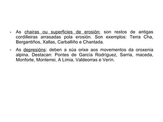 As  chairas ou superficies de erosión:  son restos de antigas cordilleiras arrasadas pola erosión. Son exemplos: Terra Cha, Bergantiños, Xallas, Carballiño e Chantada. As  depresións : deben a súa orixe aos movementos da oroxenia alpina. Destacan: Pontes de García Rodríguez, Sarria, maceda, Monforte, Monterrei, A Limia, Valdeorras e Verín. 