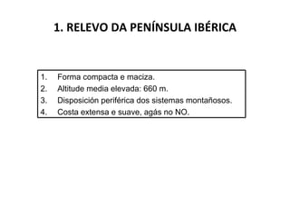 1. RELEVO DA PENÍNSULA IBÉRICA Forma compacta e maciza. Altitude media elevada: 660 m. Disposición periférica dos sistemas montañosos. Costa extensa e suave, agás no NO. 
