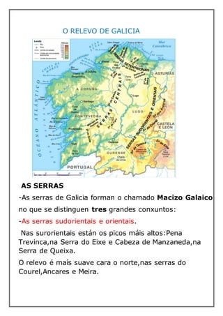 O RELEVO DE GALICIA
AS SERRAS
-As serras de Galicia forman o chamado Macizo Galaico
no que se distinguen tres grandes conxuntos:
-As serras sudorientais e orientais.
Nas surorientais est�n os picos m�is altos:Pena
Trevinca,na Serra do Eixe e Cabeza de Manzaneda,na
Serra de Queixa.
O relevo � ma�s suave cara o norte,nas serras do
Courel,Ancares e Meira.
 