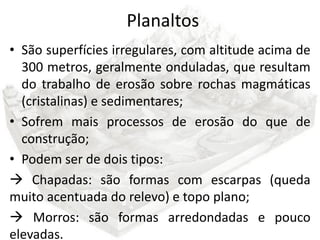 Planaltos
• São superfícies irregulares, com altitude acima de
  300 metros, geralmente onduladas, que resultam
  do trabalho de erosão sobre rochas magmáticas
  (cristalinas) e sedimentares;
• Sofrem mais processos de erosão do que de
  construção;
• Podem ser de dois tipos:
 Chapadas: são formas com escarpas (queda
muito acentuada do relevo) e topo plano;
 Morros: são formas arredondadas e pouco
elevadas.
 
