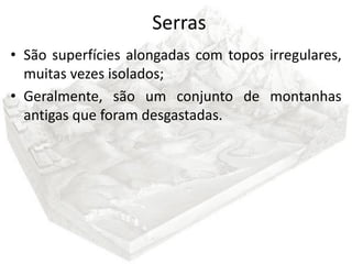 Serras
• São superfícies alongadas com topos irregulares,
  muitas vezes isolados;
• Geralmente, são um conjunto de montanhas
  antigas que foram desgastadas.
 