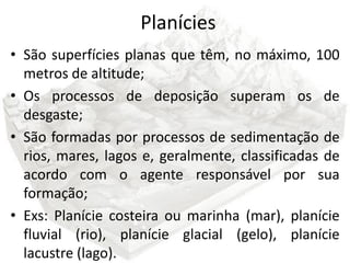 Planícies
• São superfícies planas que têm, no máximo, 100
  metros de altitude;
• Os processos de deposição superam os de
  desgaste;
• São formadas por processos de sedimentação de
  rios, mares, lagos e, geralmente, classificadas de
  acordo com o agente responsável por sua
  formação;
• Exs: Planície costeira ou marinha (mar), planície
  fluvial (rio), planície glacial (gelo), planície
  lacustre (lago).
 