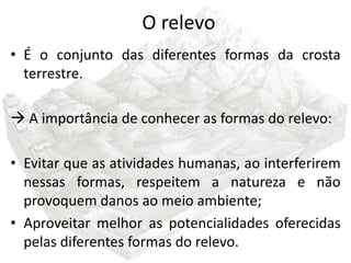 O relevo
• É o conjunto das diferentes formas da crosta
  terrestre.

 A importância de conhecer as formas do relevo:

• Evitar que as atividades humanas, ao interferirem
  nessas formas, respeitem a natureza e não
  provoquem danos ao meio ambiente;
• Aproveitar melhor as potencialidades oferecidas
  pelas diferentes formas do relevo.
 