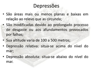 Depressões
• São áreas mais ou menos planas e baixas em
  relação ao relevo que as circunda;
• São modificadas devido ao prolongado processo
  de desgaste ou aos afundamentos provocados
  por falhas;
• Sua altitude varia de 100 a 500 metros;
• Depressão relativa: situa-se acima do nível do
  mar;
• Depressão absoluta: situa-se abaixo do nível do
  mar.
 