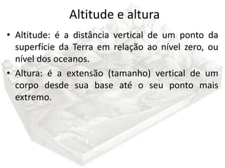 Altitude e altura
• Altitude: é a distância vertical de um ponto da
  superfície da Terra em relação ao nível zero, ou
  nível dos oceanos.
• Altura: é a extensão (tamanho) vertical de um
  corpo desde sua base até o seu ponto mais
  extremo.
 