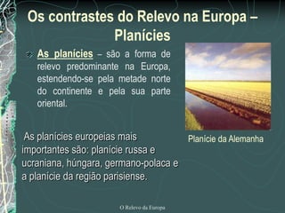 Os contrastes do Relevo na Europa –
              Planícies
   As planícies – são a forma de
   relevo predominante na Europa,
   estendendo-se pela metade norte
   do continente e pela sua parte
   oriental.


 As planícies europeias mais         Planície da Alemanha
importantes são: planície russa e
ucraniana, húngara, germano-polaca e
a planície da região parisiense.

                       O Relevo da Europa
 