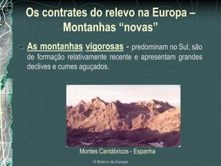 Os contrates do relevo na Europa –
       Montanhas “novas”
As montanhas vigorosas - predominam no Sul, são
de formação relativamente recente e apresentam grandes
declives e cumes aguçados.




                Montes Cantábricos - Espanha
                    O Relevo da Europa
 