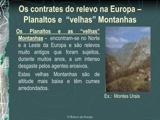 Os contrates do relevo na Europa –
  Planaltos e “velhas” Montanhas
Os Planaltos e as “velhas”
 Montanhas - encontram-se no Norte
 e a Leste da Europa e são relevos
 muito antigos que foram sujeitos,
 durante muitos anos, a um intenso
 desgaste pelos agentes erosivos.
 Estas velhas Montanhas são de
 altitude mais baixa e têm cumes
 arredondados.
                                         Ex.: Montes Urais


                    O Relevo da Europa
 