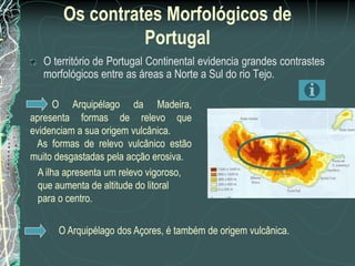 Os contrates Morfológicos de
                 Portugal
   O território de Portugal Continental evidencia grandes contrastes
   morfológicos entre as áreas a Norte a Sul do rio Tejo.

       O Arquipélago da Madeira,
apresenta formas de relevo que
evidenciam a sua origem vulcânica.
 As formas de relevo vulcânico estão
muito desgastadas pela acção erosiva.
  A ilha apresenta um relevo vigoroso,
  que aumenta de altitude do litoral
  para o centro.

      O Arquipélago dos Açores, é também de origem vulcânica.
 