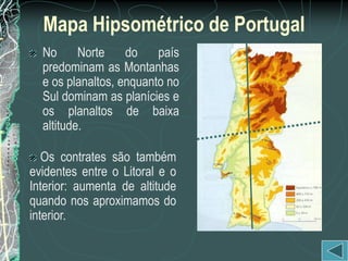 Mapa Hipsométrico de Portugal
  No      Norte    do    país
  predominam as Montanhas
  e os planaltos, enquanto no
  Sul dominam as planícies e
  os planaltos de baixa
  altitude.

   Os contrates são também
evidentes entre o Litoral e o
Interior: aumenta de altitude
quando nos aproximamos do
interior.
 
