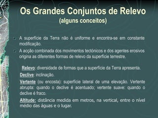 Os Grandes Conjuntos de Relevo
                     (alguns conceitos)

A superfície da Terra não é uniforme e encontra-se em constante
modificação.
A acção combinada dos movimentos tectónicos e dos agentes erosivos
origina as diferentes formas de relevo da superfície terrestre.

 Relevo: diversidade de formas que a superfície da Terra apresenta.
Declive: inclinação.
Vertente (ou encosta): superfície lateral de uma elevação. Vertente
abrupta: quando o declive é acentuado; vertente suave: quando o
declive é fraco.
Altitude: distância medida em metros, na vertical, entre o nível
médio das águas e o lugar.
 