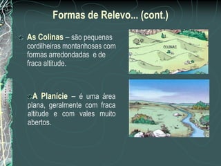 Formas de Relevo... (cont.)
As Colinas – são pequenas
cordilheiras montanhosas com
formas arredondadas e de
fraca altitude.



 A Planície – é uma área
plana, geralmente com fraca
altitude e com vales muito
abertos.
 