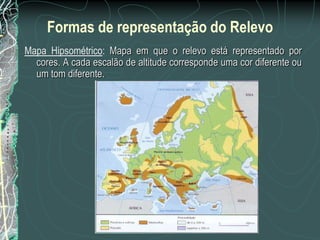Formas de representação do Relevo
Mapa Hipsométrico: Mapa em que o relevo está representado por
  cores. A cada escalão de altitude corresponde uma cor diferente ou
  um tom diferente.
 
