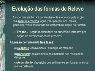 Evolução das formas de Relevo
  A superfície da Terra é constantemente modelada pela acção
  dos agentes erosivos: água (precipitação, rios, mares,
  glaciares), vento, mudanças de temperatura, acção do Homem.

     Erosão - Acção modeladora da superfície terrestre por
     acção de diversos agentes erosivos.
A Erosão compreende três fases:
   a) Desgaste: escavamento / arranque de materiais.
   b)Transporte: deslocamento dos materiais que resultam do
   desgaste.
   c) Acumulação: deposição dos sedimentos em lugares mais ou
   menos distantes.
 