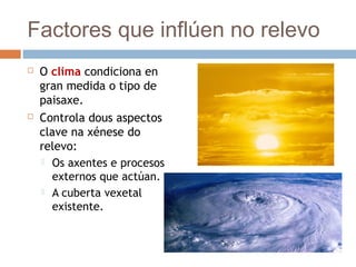 Factores que inflúen no relevo
 O clima condiciona en
gran medida o tipo de
paisaxe.
 Controla dous aspectos
clave na xénese do
relevo:
 Os axentes e procesos
externos que actúan.
 A cuberta vexetal
existente.
 