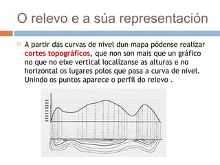 O relevo e a súa representación
 A partir das curvas de nivel dun mapa pódense realizar
cortes topográficos, que non son mais que un gráfico
no que no eixe vertical localízanse as alturas e no
horizontal os lugares polos que pasa a curva de nivel.
Unindo os puntos aparece o perfil do relevo .
 