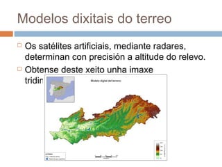 Modelos dixitais do terreo
 Os satélites artificiais, mediante radares,
determinan con precisión a altitude do relevo.
 Obtense deste xeito unha imaxe
tridimensional.
 